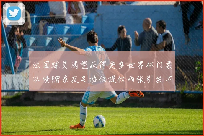 法国球员渴望获得更多世界杯门票以馈赠亲友足协仅提供两张引发不满