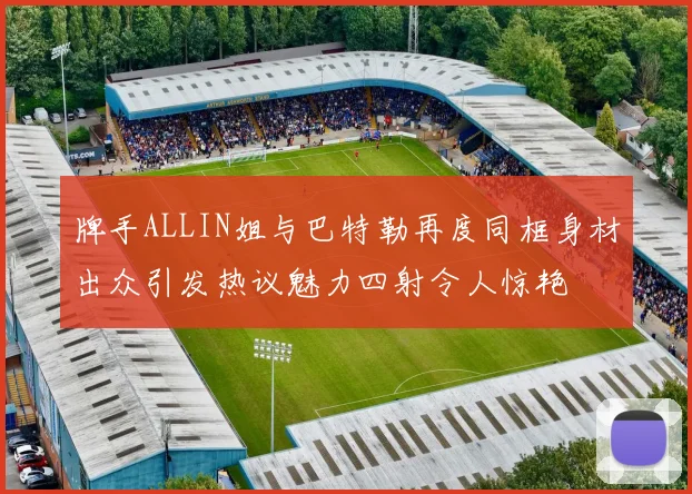 牌手ALLIN姐与巴特勒再度同框身材出众引发热议魅力四射令人惊艳