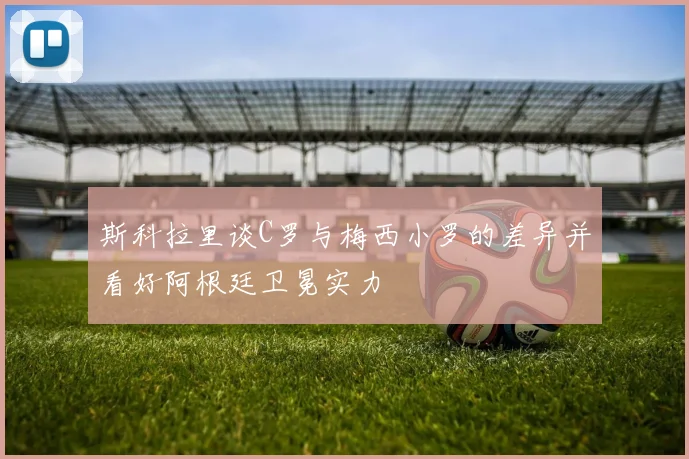 斯科拉里谈C罗与梅西小罗的差异并看好阿根廷卫冕实力