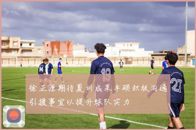 徐正源期待夏训成果丰硕积极沟通引援事宜以提升球队实力
