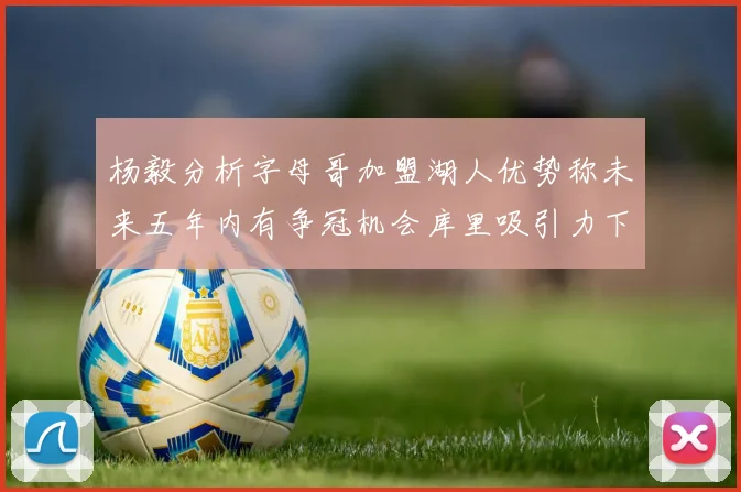 杨毅分析字母哥加盟湖人优势称未来五年内有争冠机会库里吸引力下降