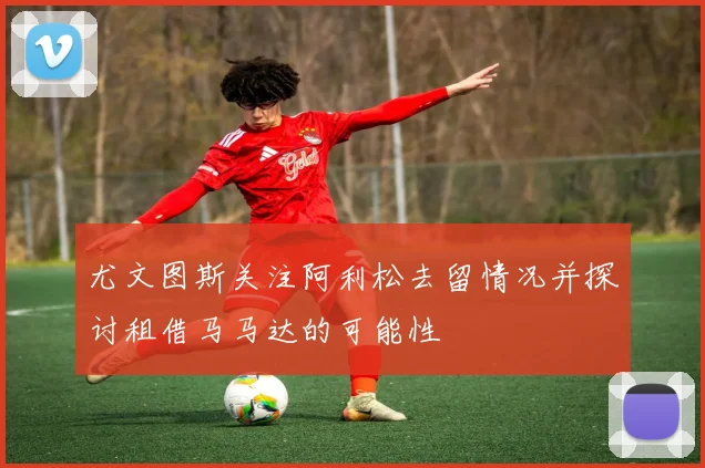 尤文图斯关注阿利松去留情况并探讨租借马马达的可能性