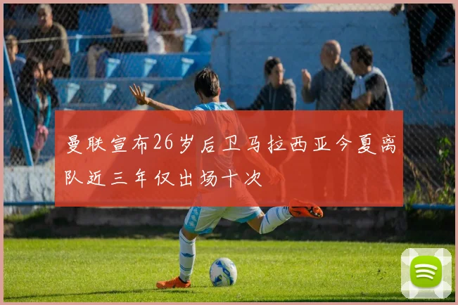 曼联宣布26岁后卫马拉西亚今夏离队近三年仅出场十次