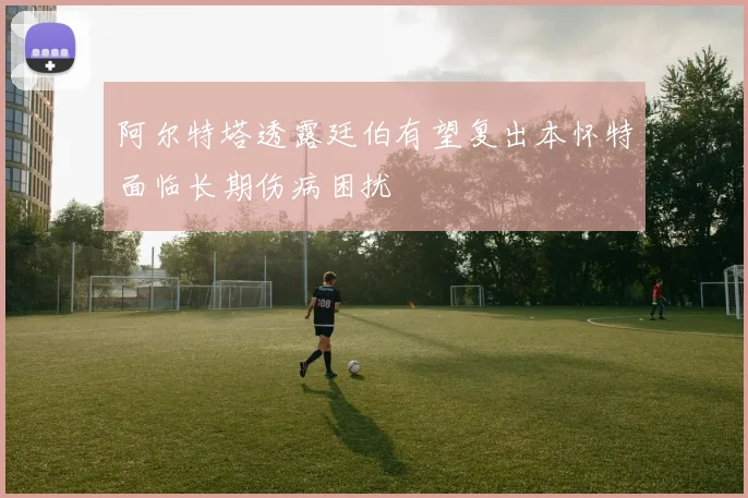 阿尔特塔透露廷伯有望复出本怀特面临长期伤病困扰