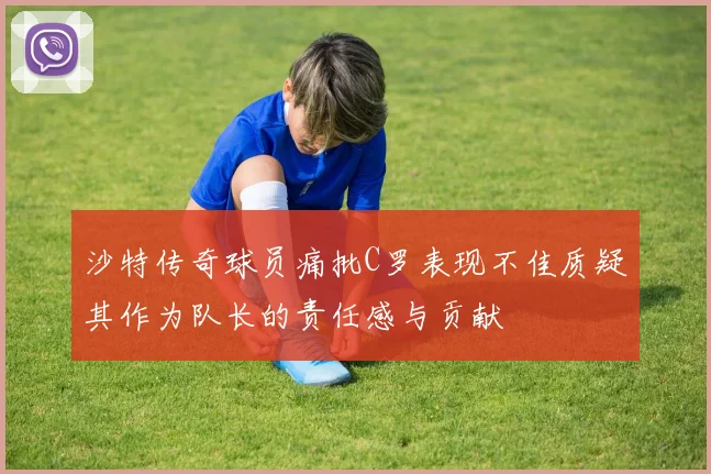 沙特传奇球员痛批C罗表现不佳质疑其作为队长的责任感与贡献