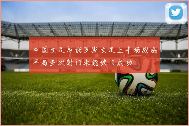 中国女足与俄罗斯女足上半场战成平局多次射门未能破门成功