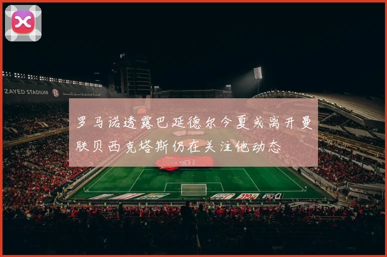罗马诺透露巴延德尔今夏或离开曼联贝西克塔斯仍在关注他动态