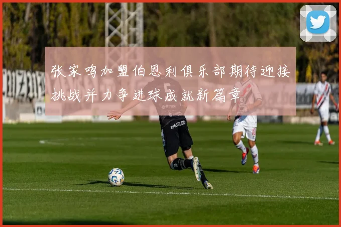 张家鸣加盟伯恩利俱乐部期待迎接挑战并力争进球成就新篇章