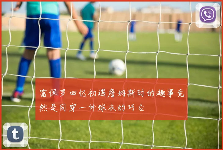富保罗回忆初遇詹姆斯时的趣事竟然是同穿一件球衣的巧合