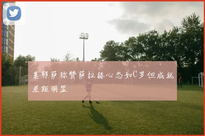 基耶萨称赞萨拉赫心态如C罗但成就差距明显