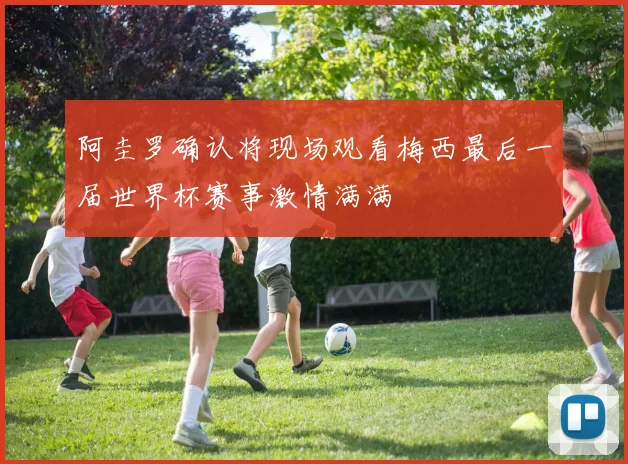阿圭罗确认将现场观看梅西最后一届世界杯赛事激情满满